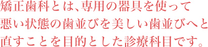 矯正歯科とは、専用の器具を使って悪い状態の歯並びを美しい歯並びへと直すことを目的とした診療科目です。