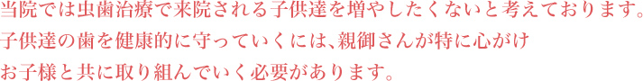 当院では虫歯治療で来院される子供達を増やしたくないと考えております。子供達の歯を健康的に守っていくには、親御さんが特に心がけお子様と共に取り組んでいく必要があります。
